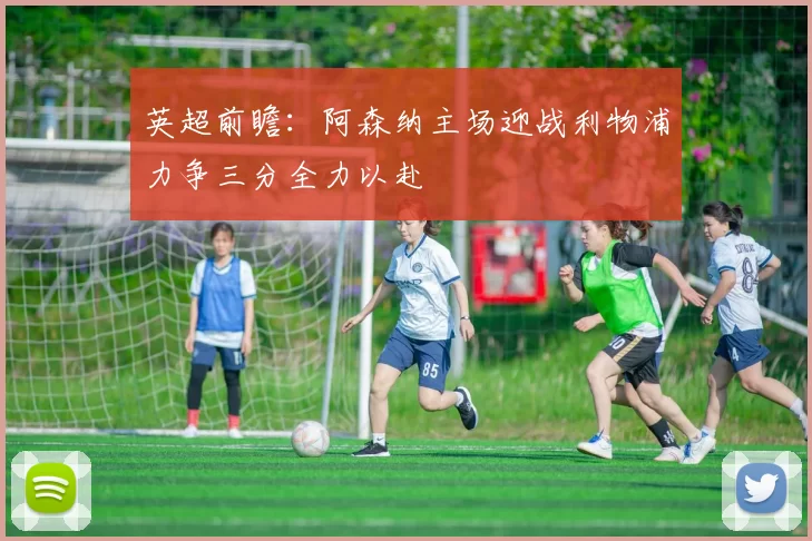 英超前瞻：阿森纳主场迎战利物浦力争三分全力以赴