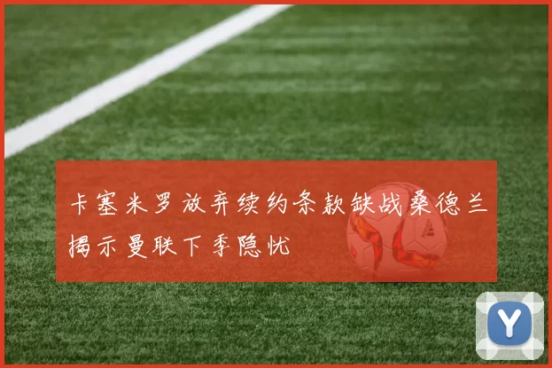 卡塞米罗放弃续约条款缺战桑德兰揭示曼联下季隐忧