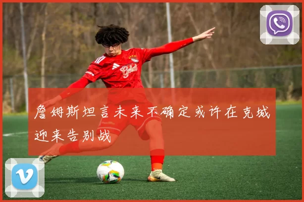 詹姆斯坦言未来不确定或许在克城迎来告别战