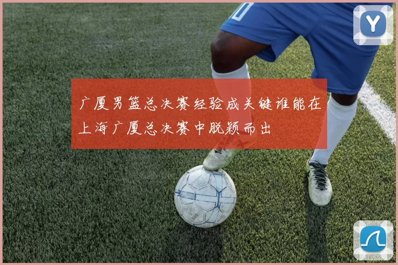 广厦男篮总决赛经验成关键谁能在上海广厦总决赛中脱颖而出