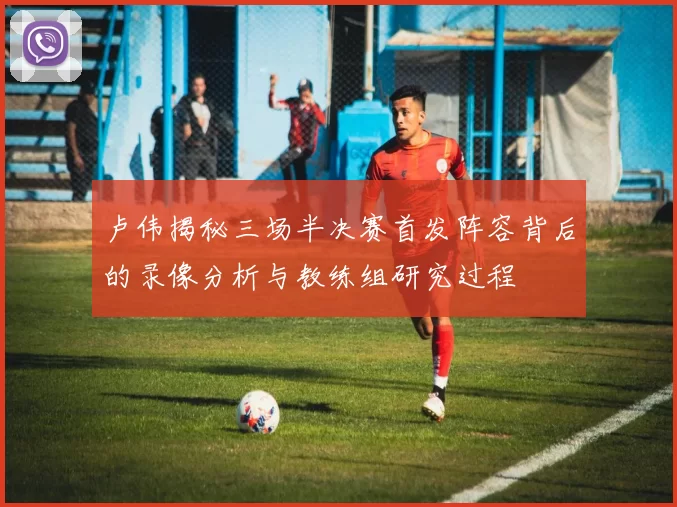 卢伟揭秘三场半决赛首发阵容背后的录像分析与教练组研究过程