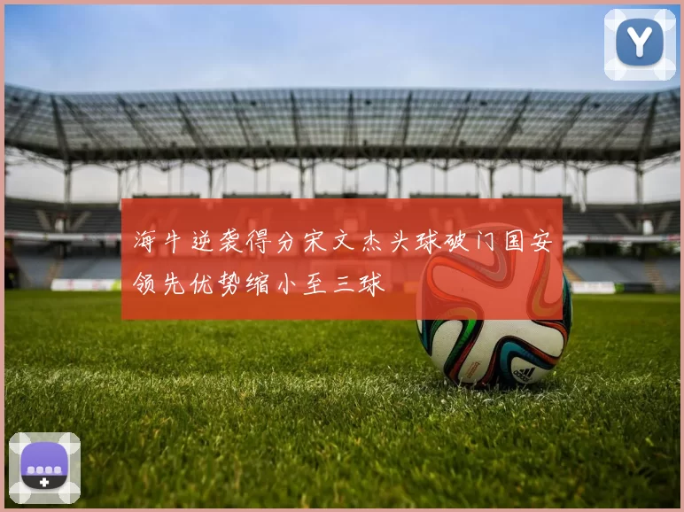 海牛逆袭得分宋文杰头球破门国安领先优势缩小至三球