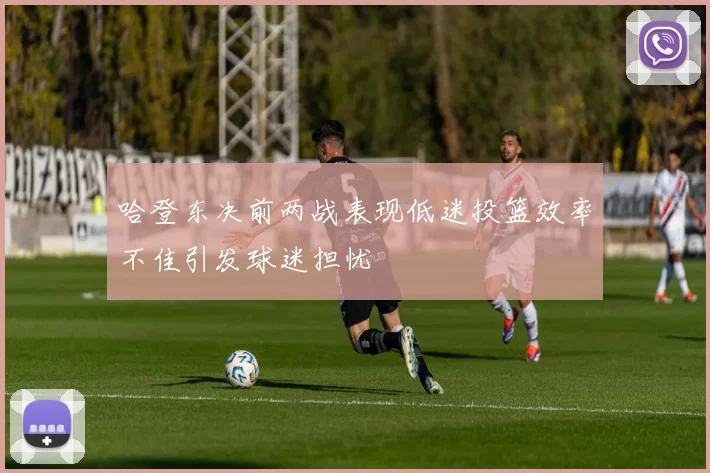 哈登东决前两战表现低迷投篮效率不佳引发球迷担忧