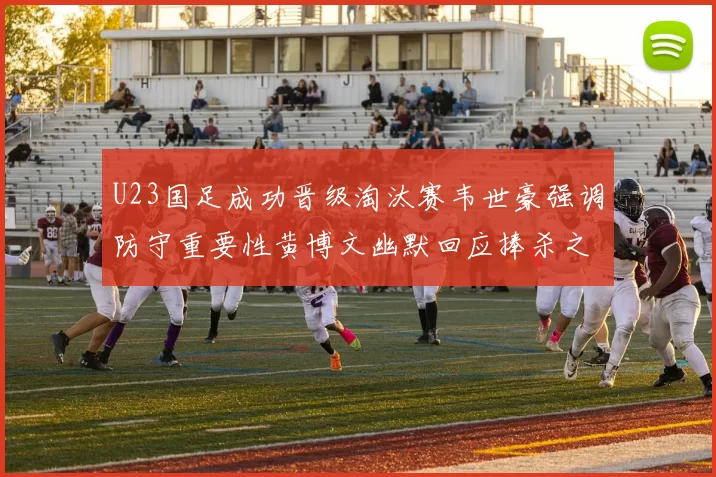 U23国足成功晋级淘汰赛韦世豪强调防守重要性黄博文幽默回应捧杀之说
